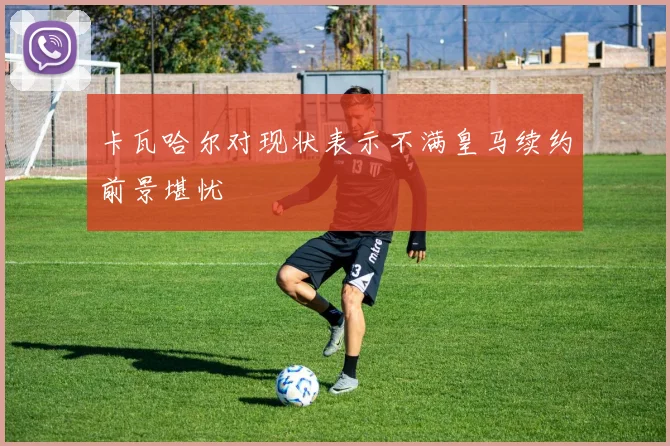 卡瓦哈尔对现状表示不满皇马续约前景堪忧