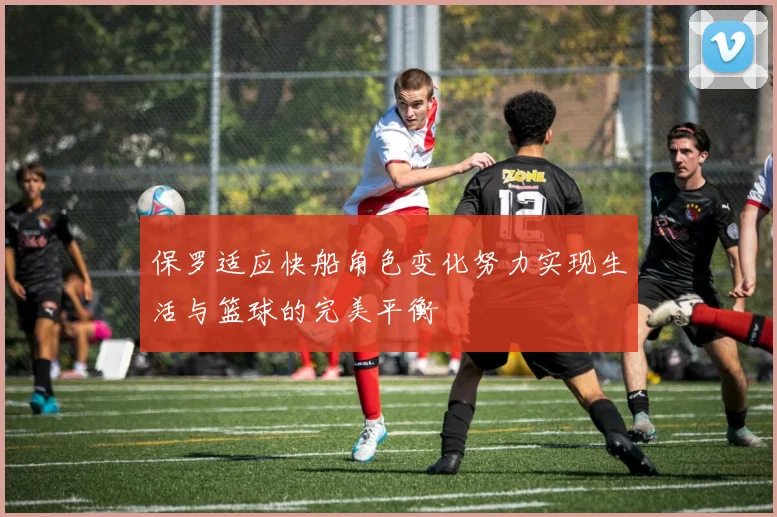 保罗适应快船角色变化努力实现生活与篮球的完美平衡