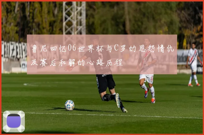 鲁尼回忆06世界杯与C罗的恩怨情仇及赛后和解的心路历程