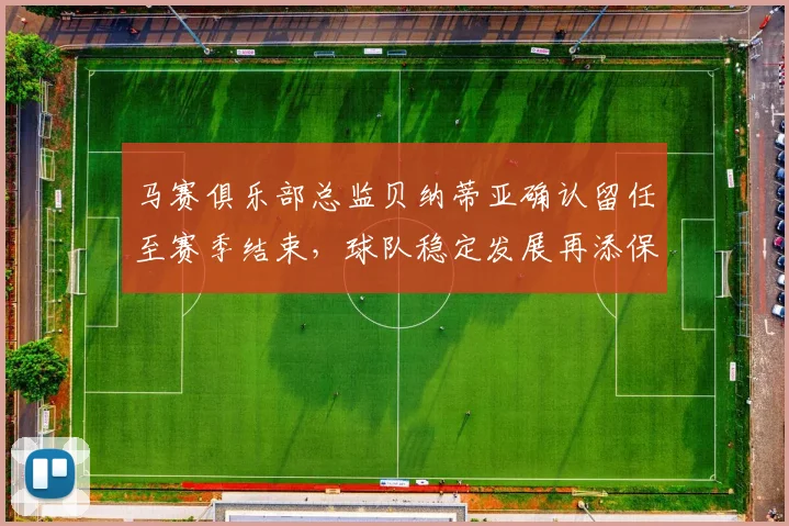 马赛俱乐部总监贝纳蒂亚确认留任至赛季结束，球队稳定发展再添保障