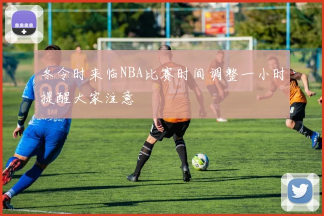 冬令时来临NBA比赛时间调整一小时提醒大家注意