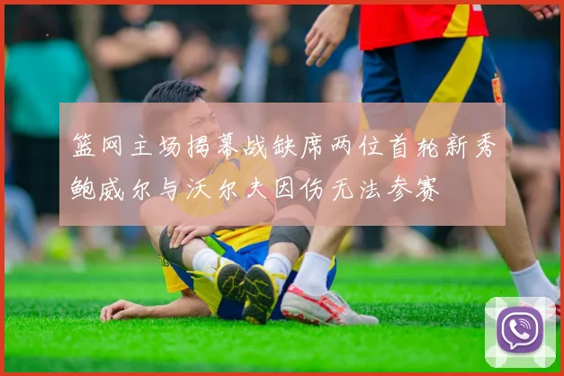篮网主场揭幕战缺席两位首轮新秀鲍威尔与沃尔夫因伤无法参赛
