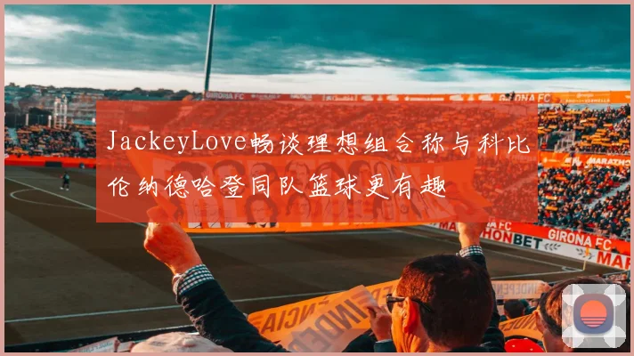 JackeyLove畅谈理想组合称与科比伦纳德哈登同队篮球更有趣