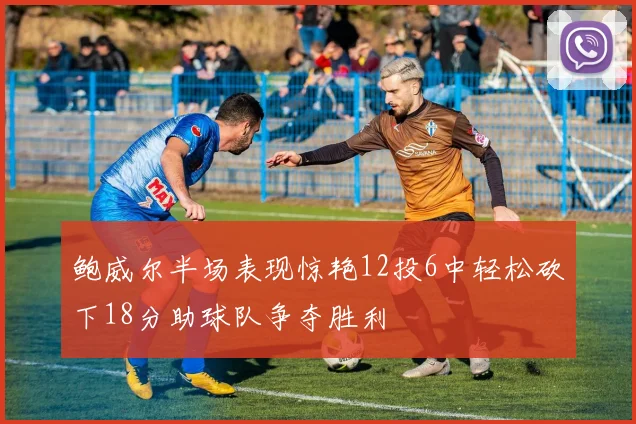 鲍威尔半场表现惊艳12投6中轻松砍下18分助球队争夺胜利