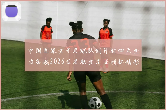 中国国家女子足球队倒计时四天全力备战2026亚足联女足亚洲杯精彩即将开启