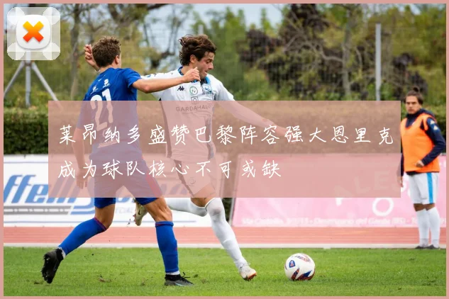 莱昂纳多盛赞巴黎阵容强大恩里克成为球队核心不可或缺