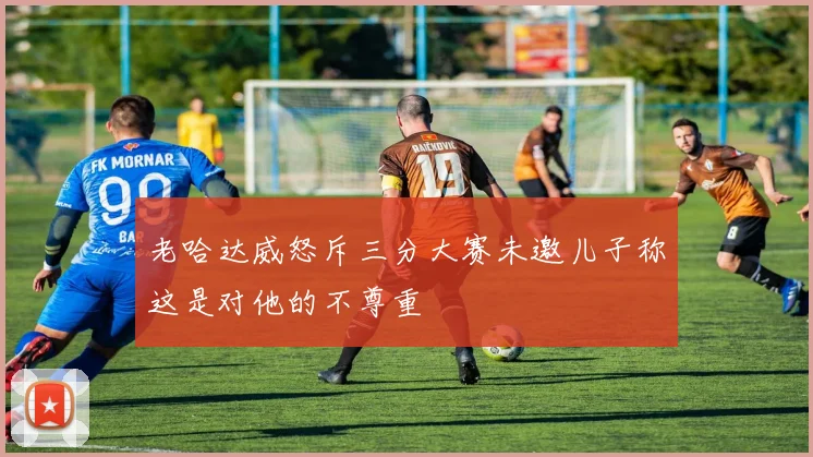 老哈达威怒斥三分大赛未邀儿子称这是对他的不尊重