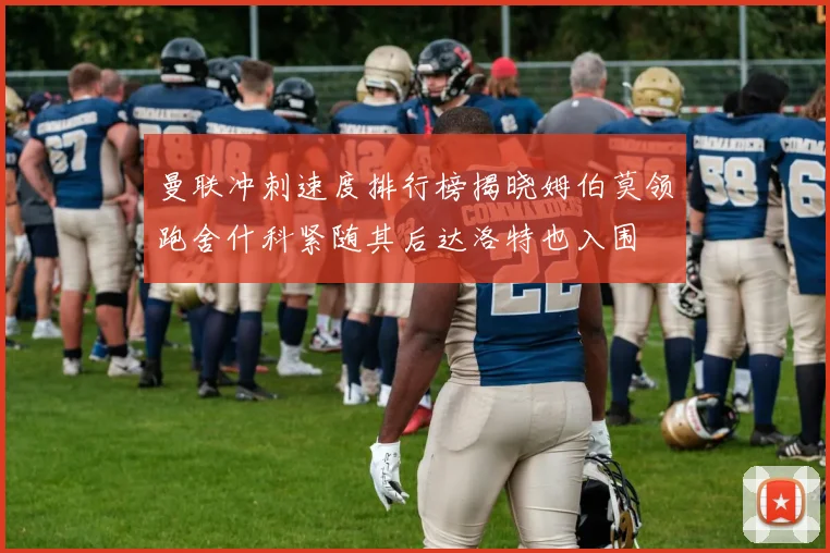 曼联冲刺速度排行榜揭晓姆伯莫领跑舍什科紧随其后达洛特也入围