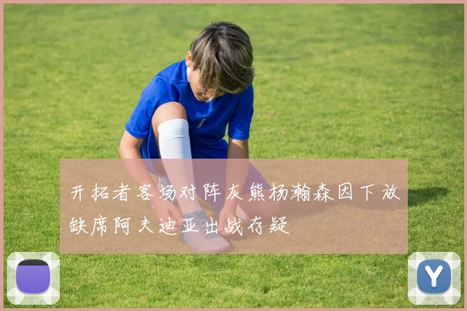 开拓者客场对阵灰熊杨瀚森因下放缺席阿夫迪亚出战存疑