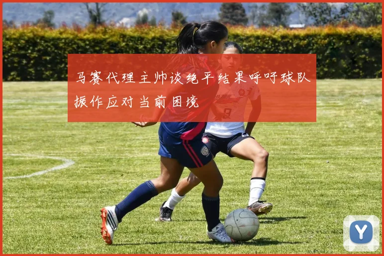 马赛代理主帅谈绝平结果呼吁球队振作应对当前困境