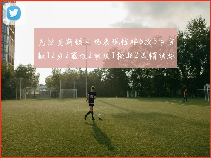 克拉克斯顿半场表现惊艳6投5中贡献12分2篮板2助攻1抢断2盖帽助球队领先