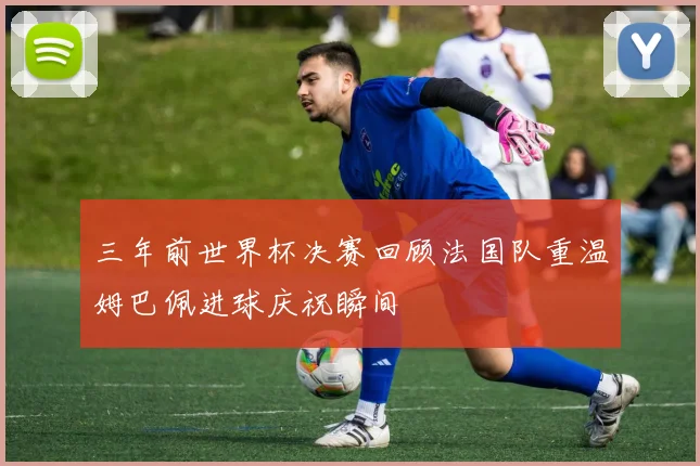 三年前世界杯决赛回顾法国队重温姆巴佩进球庆祝瞬间