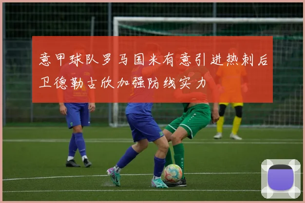 意甲球队罗马国米有意引进热刺后卫德勒古欣加强防线实力