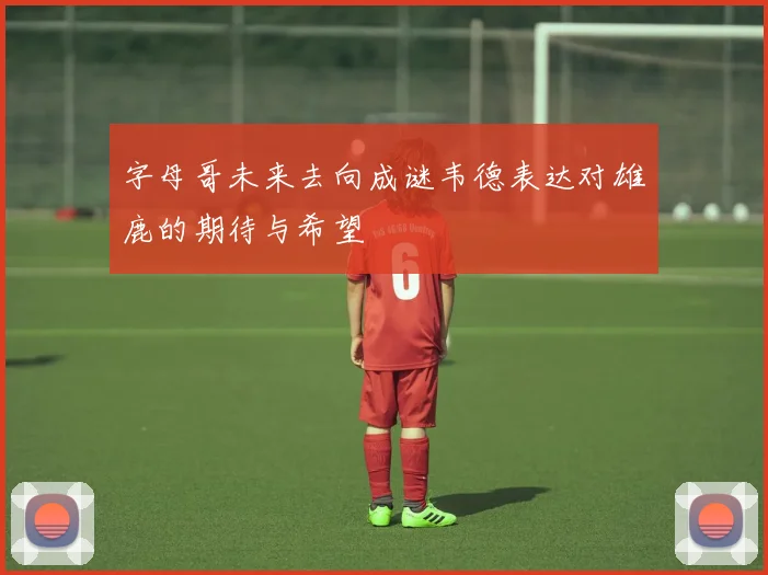 字母哥未来去向成谜韦德表达对雄鹿的期待与希望