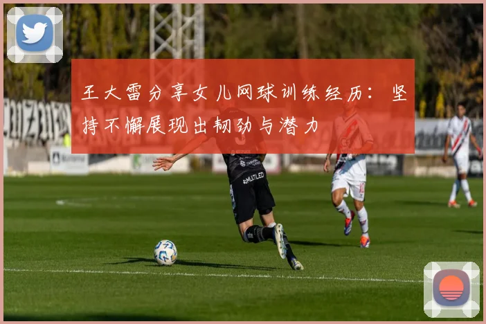 王大雷分享女儿网球训练经历：坚持不懈展现出韧劲与潜力