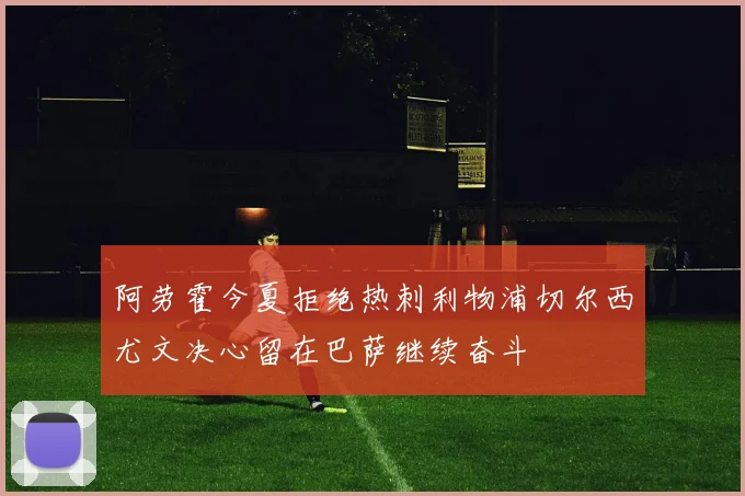 阿劳霍今夏拒绝热刺利物浦切尔西尤文决心留在巴萨继续奋斗