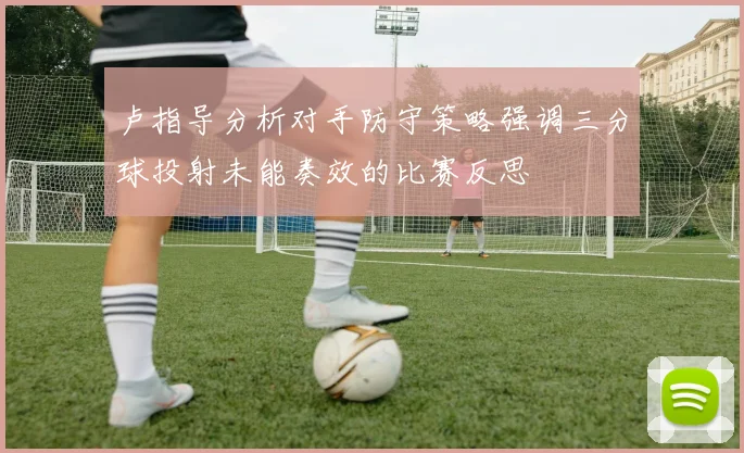 卢指导分析对手防守策略强调三分球投射未能奏效的比赛反思