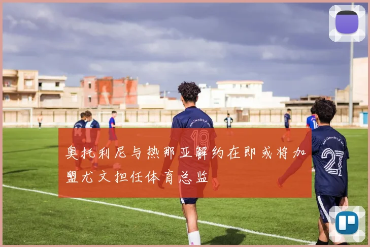 奥托利尼与热那亚解约在即或将加盟尤文担任体育总监