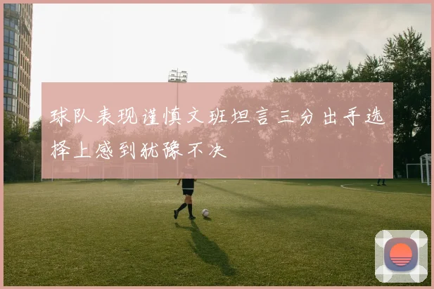 球队表现谨慎文班坦言三分出手选择上感到犹豫不决