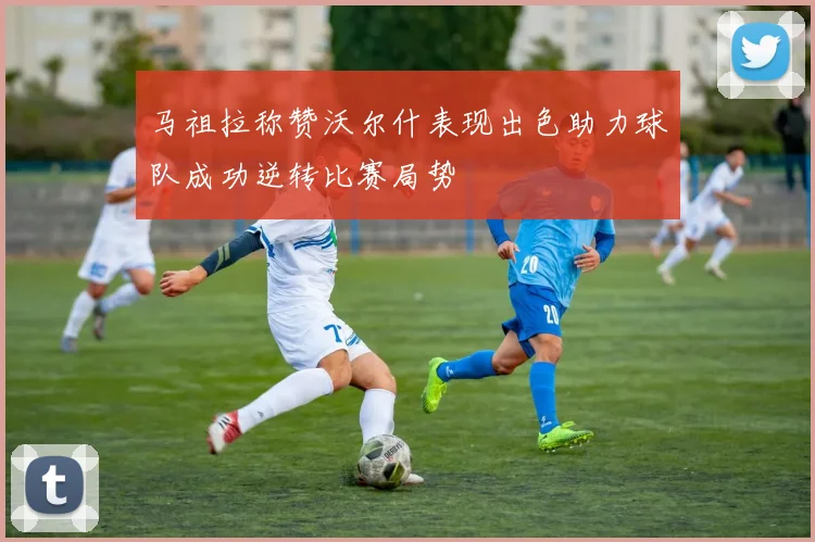 马祖拉称赞沃尔什表现出色助力球队成功逆转比赛局势