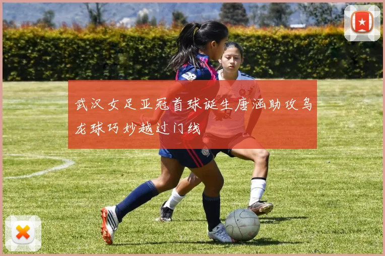 武汉女足亚冠首球诞生唐涵助攻乌龙球巧妙越过门线