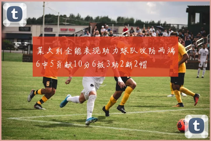莱夫利全能表现助力球队攻防两端6中5贡献10分6板3助2断2帽
