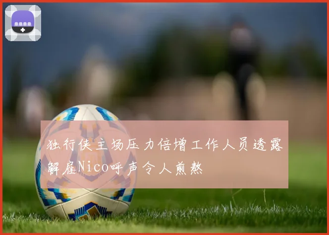 独行侠主场压力倍增工作人员透露解雇Nico呼声令人煎熬