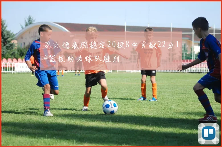 恩比德表现稳定20投8中贡献22分14篮板助力球队胜利