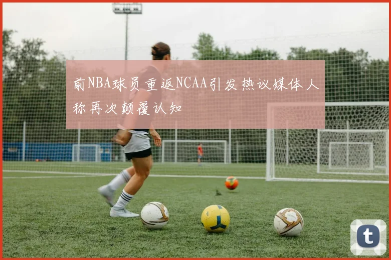 前NBA球员重返NCAA引发热议媒体人称再次颠覆认知