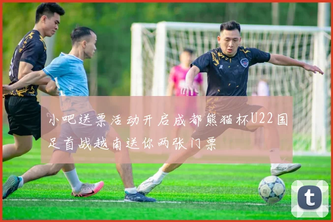 小吧送票活动开启成都熊猫杯U22国足首战越南送你两张门票