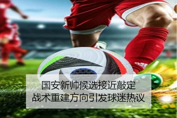 国安新帅候选接近敲定 战术重建方向引发球迷热议（jiuyou）